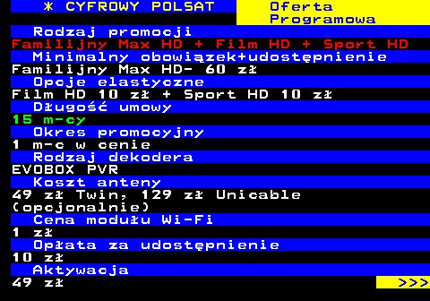 353.7 * CYFROWY POLSAT Oferta Programowa Rodzaj promocji Familijny Max HD + Film HD + Sport HD Minimalny obowizek+udostpnienie Familijny Max HD- 60 z Opcje elastyczne Film HD 10 z + Sport HD 10 z Dugo umowy 15 m-cy Okres promocyjny 1 m-c w cenie Rodzaj dekodera EVOBOX PVR Koszt anteny 49 z Twin, 129 z Unicable (opcjonalnie) Cena moduu Wi-Fi 1 z Opata za udostpnienie 10 z Aktywacja 49 z    