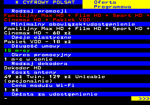 353.9 * CYFROWY POLSAT Oferta Programowa Rodzaj promocji Familijny Max HD + Film HD + Sport HD + Cinemax HD + Pakiet VOD Minimalny obowizek+udostpnienie Familijny Max HD + Film HD + Sport HD + Cinemax HD - 60 z Opcje elastyczne Pakiet VOD - 10 z Dugo umowy 15 m-cy Okres promocyjny 1 m-c w cenie Rodzaj dekodera Dekoder HD Koszt anteny 49 z Twin, 129 z Unicable (opcjonalnie) Cena moduu Wi-Fi 1 z Opata za udostpnienie -    