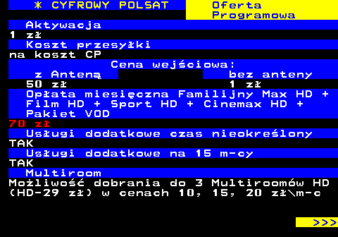 353.10 * CYFROWY POLSAT Oferta Programowa Aktywacja 1 z Koszt przesyki na koszt CP Cena wejciowa: z Anten bez anteny 50 z 1 z Opata miesiczna Familijny Max HD + Film HD + Sport HD + Cinemax HD + Pakiet VOD 70 z Usugi dodatkowe czas nieokrelony TAK Usugi dodatkowe na 15 m-cy TAK Multiroom Moliwo dobrania do 3 Multiroomw HD (HD-29 z) w cenach 10, 15, 20 z\m-c    