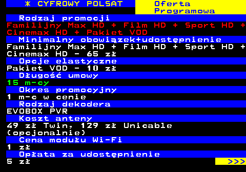 353.11 * CYFROWY POLSAT Oferta Programowa Rodzaj promocji Familijny Max HD + Film HD + Sport HD + Cinemax HD + Pakiet VOD Minimalny obowizek+udostpnienie Familijny Max HD + Film HD + Sport HD + Cinemax HD - 65 z Opcje elastyczne Pakiet VOD - 10 z Dugo umowy 15 m-cy Okres promocyjny 1 m-c w cenie Rodzaj dekodera EVOBOX PVR Koszt anteny 49 z Twin, 129 z Unicable (opcjonalnie) Cena moduu Wi-Fi 1 z Opata za udostpnienie 5 z    