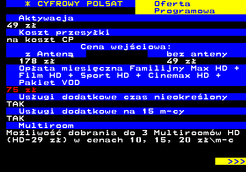 353.12 * CYFROWY POLSAT Oferta Programowa Aktywacja 49 z Koszt przesyki na koszt CP Cena wejciowa: z Anten bez anteny 178 z 49 z Opata miesiczna Familijny Max HD + Film HD + Sport HD + Cinemax HD + Pakiet VOD 75 z Usugi dodatkowe czas nieokrelony TAK Usugi dodatkowe na 15 m-cy TAK Multiroom Moliwo dobrania do 3 Multiroomw HD (HD-29 z) w cenach 10, 15, 20 z\m-c    