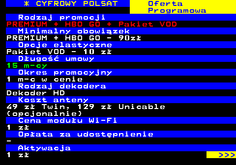 353.13 * CYFROWY POLSAT Oferta Programowa Rodzaj promocji PREMIUM + HBO GO + Pakiet VOD Minimalny obowizek PREMIUM + HBO GO - 90z Opcje elastyczne Pakiet VOD - 10 z Dugo umowy 15 m-cy Okres promocyjny 1 m-c w cenie Rodzaj dekodera Dekoder HD Koszt anteny 49 z Twin, 129 z Unicable (opcjonalnie) Cena moduu Wi-Fi 1 z Opata za udostpnienie - Aktywacja 1 z    