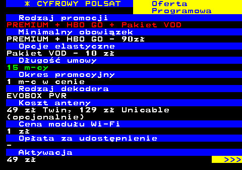 353.15 * CYFROWY POLSAT Oferta Programowa Rodzaj promocji PREMIUM + HBO GO + Pakiet VOD Minimalny obowizek PREMIUM + HBO GO - 90z Opcje elastyczne Pakiet VOD - 10 z Dugo umowy 15 m-cy Okres promocyjny 1 m-c w cenie Rodzaj dekodera EVOBOX PVR Koszt anteny 49 z Twin, 129 z Unicable (opcjonalnie) Cena moduu Wi-Fi 1 z Opata za udostpnienie - Aktywacja 49 z    