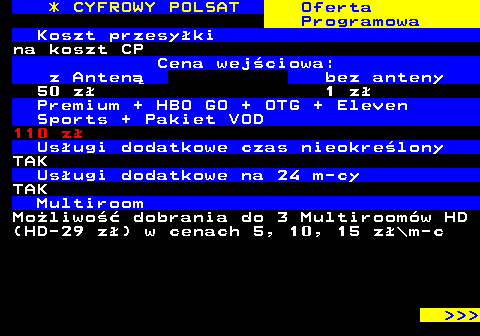 353.18 * CYFROWY POLSAT Oferta Programowa Koszt przesyki na koszt CP Cena wejciowa: z Anten bez anteny 50 z 1 z Premium + HBO GO + OTG + Eleven Sports + Pakiet VOD 110 z Usugi dodatkowe czas nieokrelony TAK Usugi dodatkowe na 24 m-cy TAK Multiroom Moliwo dobrania do 3 Multiroomw HD (HD-29 z) w cenach 5, 10, 15 z\m-c    