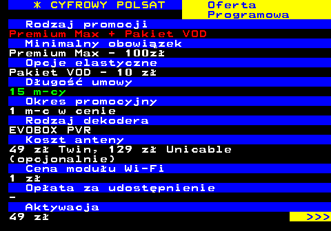 353.19 * CYFROWY POLSAT Oferta Programowa Rodzaj promocji Premium Max + Pakiet VOD Minimalny obowizek Premium Max - 100z Opcje elastyczne Pakiet VOD - 10 z Dugo umowy 15 m-cy Okres promocyjny 1 m-c w cenie Rodzaj dekodera EVOBOX PVR Koszt anteny 49 z Twin, 129 z Unicable (opcjonalnie) Cena moduu Wi-Fi 1 z Opata za udostpnienie - Aktywacja 49 z    
