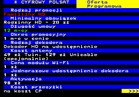 353.21 * CYFROWY POLSAT Oferta Programowa Rodzaj promocji Familijny HD Minimalny obowizek Rodzinny HD - 20 z Dugo umowy 12 m-cy Okres promocyjny 1 m-c w cenie Rodzaj dekodera Dekoder HD na udostpnienie Koszt anteny 49 z Twin, 129 z Unicable (opcjonalnie) Cena moduu Wi-Fi 1 z Jednorazowe udostpnienie dekodera 1 z Aktywacja 98 z Koszt przesyki na koszt CP    