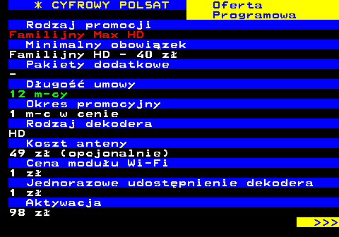 353.23 * CYFROWY POLSAT Oferta Programowa Rodzaj promocji Familijny Max HD Minimalny obowizek Familijny HD - 40 z Pakiety dodatkowe - Dugo umowy 12 m-cy Okres promocyjny 1 m-c w cenie Rodzaj dekodera HD Koszt anteny 49 z (opcjonalnie) Cena moduu Wi-Fi 1 z Jednorazowe udostpnienie dekodera 1 z Aktywacja 98 z    