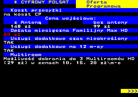 353.24 * CYFROWY POLSAT Oferta Programowa Koszt przesyki na koszt CP Cena wejciowa: z Anten bez anteny 148 z 99 z Opata miesiczna Familijny Max HD 50 z Usugi dodatkowe czas nieokrelony TAK Usugi dodatkowe na 12 m-cy TAK Multiroom Moliwo dobrania do 3 Multiroomw HD (29 z) w cenach 10, 15, 20 z\m-c    