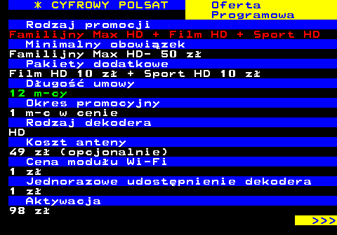 353.25 * CYFROWY POLSAT Oferta Programowa Rodzaj promocji Familijny Max HD + Film HD + Sport HD Minimalny obowizek Familijny Max HD- 50 z Pakiety dodatkowe Film HD 10 z + Sport HD 10 z Dugo umowy 12 m-cy Okres promocyjny 1 m-c w cenie Rodzaj dekodera HD Koszt anteny 49 z (opcjonalnie) Cena moduu Wi-Fi 1 z Jednorazowe udostpnienie dekodera 1 z Aktywacja 98 z    