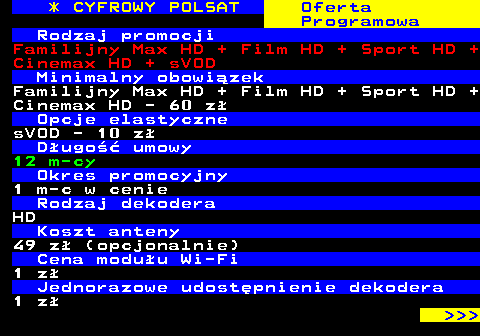 353.27 * CYFROWY POLSAT Oferta Programowa Rodzaj promocji Familijny Max HD + Film HD + Sport HD + Cinemax HD + sVOD Minimalny obowizek Familijny Max HD + Film HD + Sport HD + Cinemax HD - 60 z Opcje elastyczne sVOD - 10 z Dugo umowy 12 m-cy Okres promocyjny 1 m-c w cenie Rodzaj dekodera HD Koszt anteny 49 z (opcjonalnie) Cena moduu Wi-Fi 1 z Jednorazowe udostpnienie dekodera 1 z    
