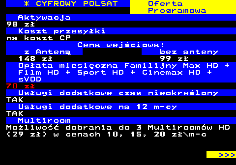 353.28 * CYFROWY POLSAT Oferta Programowa Aktywacja 98 z Koszt przesyki na koszt CP Cena wejciowa: z Anten bez anteny 148 z 99 z Opata miesiczna Familijny Max HD + Film HD + Sport HD + Cinemax HD + sVOD 70 z Usugi dodatkowe czas nieokrelony TAK Usugi dodatkowe na 12 m-cy TAK Multiroom Moliwo dobrania do 3 Multiroomw HD (29 z) w cenach 10, 15, 20 z\m-c    