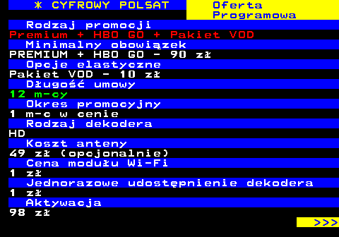 353.29 * CYFROWY POLSAT Oferta Programowa Rodzaj promocji Premium + HBO GO + Pakiet VOD Minimalny obowizek PREMIUM + HBO GO - 90 z Opcje elastyczne Pakiet VOD - 10 z Dugo umowy 12 m-cy Okres promocyjny 1 m-c w cenie Rodzaj dekodera HD Koszt anteny 49 z (opcjonalnie) Cena moduu Wi-Fi 1 z Jednorazowe udostpnienie dekodera 1 z Aktywacja 98 z    