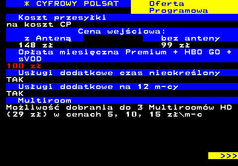 353.30 * CYFROWY POLSAT Oferta Programowa Koszt przesyki na koszt CP Cena wejciowa: z Anten bez anteny 148 z 99 z Opata miesiczna Premium + HBO GO + sVOD 100 z Usugi dodatkowe czas nieokrelony TAK Usugi dodatkowe na 12 m-cy TAK Multiroom Moliwo dobrania do 3 Multiroomw HD (29 z) w cenach 5, 10, 15 z\m-c    