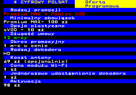 353.31 * CYFROWY POLSAT Oferta Programowa Rodzaj promocji Premium MAX + Pakiet VOD Minimalny obowizek Premium MAX- 100 z Opcje elastyczne sVOD - 10 z Dugo umowy 12 m-cy Okres promocyjny 1 m-c w cenie Rodzaj dekodera HD Koszt anteny 49 z (opcjonalnie) Cena moduu Wi-Fi 1 z Jednorazowe udostpnienie dekodera 1 z Aktywacja 98 z