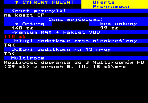 353.32 * CYFROWY POLSAT Oferta Programowa Koszt przesyki na koszt CP Cena wejciowa: z Anten bez anteny 148 z 99 z Premium MAX + Pakiet VOD 110 z Usugi dodatkowe czas nieokrelony TAK Usugi dodatkowe na 12 m-cy TAK Multiroom Moliwo dobrania do 3 Multiroomw HD (29 z) w cenach 5, 10, 15 z\m-c