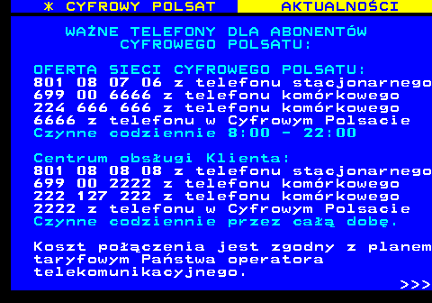 354.1 * CYFROWY POLSAT AKTUALNOCI WANE TELEFONY DLA ABONENTW CYFROWEGO POLSATU: OFERTA SIECI CYFROWEGO POLSATU: 801 08 07 06 z telefonu stacjonarnego 699 00 6666 z telefonu komrkowego 224 666 666 z telefonu komrkowego 6666 z telefonu w Cyfrowym Polsacie Czynne codziennie 8:00 - 22:00 Centrum obsugi Klienta: 801 08 08 08 z telefonu stacjonarnego 699 00 2222 z telefonu komrkowego 222 127 222 z telefonu komrkowego 2222 z telefonu w Cyfrowym Polsacie Czynne codziennie przez ca dob. Koszt poczenia jest zgodny z planem taryfowym Pastwa operatora telekomunikacyjnego.    