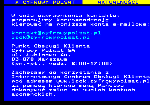 354.2 * CYFROWY POLSAT AKTUALNOCI W celu usprawnienia kontaktu, proponujemy korespondencj kierowa na ponisze konta e-mailowe: kontakt@cyfrowypolsat.pl icok@cyfrowypolsat.pl Punkt Obsugi Klienta Cyfrowy Polsat SA ul. ubinowa 4a, 03-878 Warszawa (pn.-pt., godz. 8:00-17:00) Zachcamy do korzystania z Internetowego Centrum Obsugi Klienta pod adresem www.icok.cyfrowypolsat.pl za pomoc ktrego mog Pastwo dokonywa zmian na swoich kontach abonenckich.