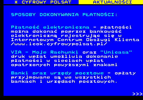 358.1 * CYFROWY POLSAT AKTUALNOCI SPOSOBY DOKONYWANIA PATNOCI: Patno elektroniczna - patnoci mona dokona poprzez bankowo elektroniczn rejestrujc si w Internetowym Centrum Obsugi Klienta  www.icok.cyfrowypolsat.pl VIA - Moje Rachunki oraz  Unicasa druk wpat umoliwia dokonanie patnoci w sieciach wpat opatrzonych powyszymi znakami Banki oraz urzdy pocztowe - opaty przyjmowane s we wszystkich bankach i urzdach pocztowych.    