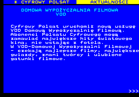 359.1 * CYFROWY POLSAT AKTUALNOCI DOMOWA WYPOYCZALNIA FILMOWA VOD Cyfrowy Polsat uruchomi now usug VOD Domow Wypoyczalni Filmow. Abonenci Polsatu Cyfrowego mog zamawia najwiksze hity wiatowego kina, nie wstajc z fotela. W VOD-Domowej Wypoyczalni Filmowej - czekaj najlepsze filmy, najwiksze gwiazdy, znani twrcy i ulubione gatunki filmowe.    