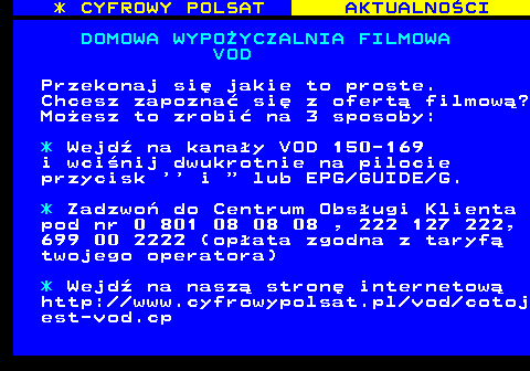 359.3 * CYFROWY POLSAT AKTUALNOCI DOMOWA WYPOYCZALNIA FILMOWA VOD Przekonaj si jakie to proste. Chcesz zapozna si z ofert filmow? Moesz to zrobi na 3 sposoby: * Wejd na kanay VOD 150-169 i wcinij dwukrotnie na pilocie przycisk    i   lub EPG GUIDE G. * Zadzwo do Centrum Obsugi Klienta pod nr 0 801 08 08 08 , 222 127 222, 699 00 2222 (opata zgodna z taryf twojego operatora) * Wejd na nasz stron internetow http:  www.cyfrowypolsat.pl vod cotoj est-vod.cp