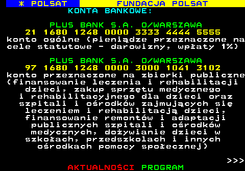 363.2 * POLSAT FUNDACJA POLSAT KONTA BANKOWE: PLUS BANK S.A. O WARSZAWA 21 1680 1248 0000 3333 4444 5555 konto oglne (pienidze przeznaczone na cele statutowe - darowizny, wpaty 1%) PLUS BANK S.A. O WARSZAWA 97 1680 1248 0000 3000 1041 3102 konto przeznaczone na zbiorki publiczne (finansowanie leczenia i rehabilitacji dzieci, zakup sprztu medycznego i rehabilitacyjnego dla dzieci oraz szpitali i orodkw zajmujcych si leczeniem i rehabilitacj dzieci, finansowanie remontw i adaptacji publicznych szpitali i orodkw medycznych, doywianie dzieci w szkoach, przedszkolach i innych orodkach pomocy spoecznej)    