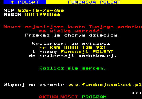 363.3 * POLSAT FUNDACJA POLSAT NIP 525-15-75-456 REGON 0011990066 Nawet najmniejsza kwota Twojego podatku ma wielk warto. Przeka ja chorym dzieciom. Wystarczy, ze wpiszesz nr KRS 0000 135 921 i nazw Fundacji POLSAT do deklaracji podatkowej. Rozlicz si sercem. Wicej na stronie www.fundacjapolsat.pl    