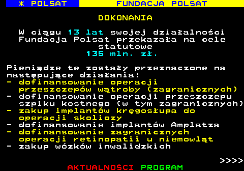 363.4 * POLSAT FUNDACJA POLSAT DOKONANIA W cigu 13 lat swojej dziaalnoci Fundacja Polsat przekazaa na cele statutowe 135 mln. z. Pienidze te zostay przeznaczone na nastpujce dziaania: - dofinansowanie operacji przeszczepw wtroby (zagranicznych) - dofinansowanie operacji przeszczepu szpiku kostnego (w tym zagranicznych) - zakup implantw krgosupa do operacji skoliozy - dofinansowanie implantw Amplatza - dofinansowanie zagranicznych operacji retinopatii u niemowlt - zakup wzkw inwalidzkich     