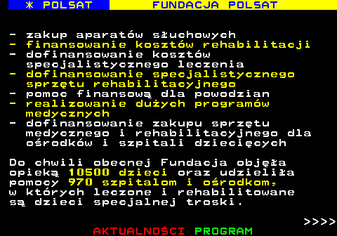 363.5 * POLSAT FUNDACJA POLSAT - zakup aparatw suchowych - finansowanie kosztw rehabilitacji - dofinansowanie kosztw specjalistycznego leczenia - dofinansowanie specjalistycznego sprztu rehabilitacyjnego - pomoc finansow dla powodzian - realizowanie duych programw medycznych - dofinansowanie zakupu sprztu medycznego i rehabilitacyjnego dla orodkw i szpitali dziecicych Do chwili obecnej Fundacja obja opiek 10500 dzieci oraz udzielia pomocy 970 szpitalom i orodkom, w ktrych leczone i rehabilitowane s dzieci specjalnej troski.     