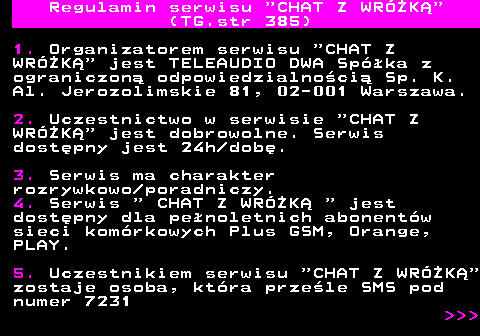 385.1 Regulamin serwisu  CHAT Z WRӯK (TG.str 385) 1. Organizatorem serwisu  CHAT Z WRӯK  jest TELEAUDIO DWA Spka z ograniczon odpowiedzialnoci Sp. K. Al. Jerozolimskie 81, 02-001 Warszawa. 2. Uczestnictwo w serwisie  CHAT Z WRӯK  jest dobrowolne. Serwis dostpny jest 24h dob. 3. Serwis ma charakter rozrywkowo poradniczy. 4. Serwis   CHAT Z WRӯK   jest dostpny dla penoletnich abonentw sieci komrkowych Plus GSM, Orange, PLAY. 5. Uczestnikiem serwisu  CHAT Z WRӯK zostaje osoba, ktra przele SMS pod numer 7231    