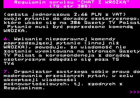 385.2 Regulamin serwisu  CHAT Z WRӯK (TG.str 385) (opata jednorazowa 2,46 PLN z VAT) swoje pytanie do doradcy ezoterycznego, ktre ukae si na 386 Gazety TV Polsat Pytanie musi by poprzedzone komend WROZKA. 6. Wpisanie niepoprawnej komendy poprzedzajcej pytanie (innej ni WROZKA), powoduje, e wiadomo nie zostanie wyemitowana na stronach Gazety TV Polsat a korespondencja z doradc ezoterycznym odbdzie si poza TG TV4 7. Organizator zastrzega sobie prawo do moderowania przesanych pyta, w celu akceptacji wiadomoci penowartociowych, tj. zgodnych z Regulaminem.    