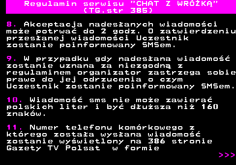 385.3 Regulamin serwisu  CHAT Z WRӯK (TG.str 385) 8. Akceptacja nadesanych wiadomoci moe potrwa do 2 godz. O zatwierdzeniu przesanej wiadomoci Uczestnik zostanie poinformowany SMSem. 9. W przypadku gdy nadesana wiadomo zostanie uznana za niezgodn z regulaminem organizator zastrzega sobie prawo do jej odrzucenia o czym Uczestnik zostanie poinformowany SMSem. 10. Wiadomo sms nie moe zawiera polskich liter i by dusza ni 160 znakw. 11. Numer telefonu komrkowego z ktrego zostaa wysana wiadomo zostanie wywietlony na 386 stronie Gazety TV Polsat w formie    