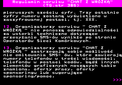 385.4 Regulamin serwisu  CHAT Z WRӯK (TG.str 385) pierwszych szeciu cyfr. Trzy ostatnie cyfry numeru zostan wywietlone w zaszyfrowanej postaci, tj. XXX. 12. Organizatorzy serwisu   CHAT Z WRӯK   nie ponosz odpowiedzialnoci za usterki techniczne dotyczce przesyanie SMS-w wynike po stronie Operatorw Sieci Komrkowych. 13. Organizatorzy serwisu  CHAT Z WRӯK   zastrzegaj sobie moliwo nie emitowania SMS- w, ktre zawieraj numery telefonw w treci wiadomoci, telefonw w postaci kodw, bd innych elementw graficznych noszcych takie znamiona, oferty pracy, oferty sponsoringu lub sugerujce sponsoring pomoc,    