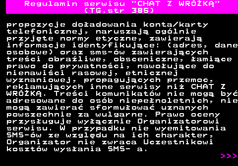 385.5 Regulamin serwisu  CHAT Z WRӯK (TG.str 385) propozycje doadowania konta karty telefonicznej, naruszaj oglnie przyjte normy etyczne, zawieraj informacje identyfikujce: (adres, dane osobowe) oraz sms-w zawierajcych treci obraliwe, obsceniczne, amice prawo do prywatnoci, nawoujce do nienawici rasowej, etnicznej wyznaniowej, propagujcych przemoc, reklamujcych inne serwisy ni CHAT Z WRӯK. Treci komunikatw nie mog by adresowane do osb niepenoletnich, nie mog zawiera sformuowa uznanych powszechnie za wulgarne. Prawo oceny przysuguje wycznie Organizatorowi serwisu. W przypadku nie wyemitowania SMS-w ze wzgldu na ich charakter, Organizator nie zwraca Uczestnikowi kosztw wysania SMS- a.    