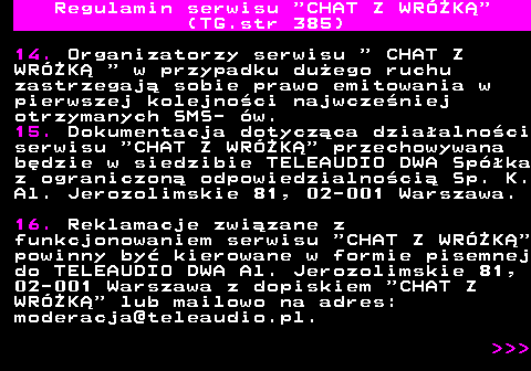 385.6 Regulamin serwisu  CHAT Z WRӯK (TG.str 385) 14. Organizatorzy serwisu   CHAT Z WRӯK   w przypadku duego ruchu zastrzegaj sobie prawo emitowania w pierwszej kolejnoci najwczeniej otrzymanych SMS- w. 15. Dokumentacja dotyczca dziaalnoci serwisu  CHAT Z WRӯK  przechowywana bdzie w siedzibie TELEAUDIO DWA Spka z ograniczon odpowiedzialnoci Sp. K. Al. Jerozolimskie 81, 02-001 Warszawa. 16. Reklamacje zwizane z funkcjonowaniem serwisu  CHAT Z WRӯK powinny by kierowane w formie pisemnej do TELEAUDIO DWA Al. Jerozolimskie 81, 02-001 Warszawa z dopiskiem  CHAT Z WRӯK  lub mailowo na adres: moderacja@teleaudio.pl.    