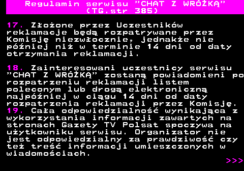 385.7 Regulamin serwisu  CHAT Z WRӯK (TG.str 385) 17. Zoone przez Uczestnikw reklamacje bd rozpatrywane przez Komisj niezwocznie, jednake nie pniej ni w terminie 14 dni od daty otrzymania reklamacji. 18. Zainteresowani uczestnicy serwisu  CHAT Z WRӯK  zostan powiadomieni po rozpatrzeniu reklamacji listem poleconym lub drog elektroniczn najpniej w cigu 14 dni od daty rozpatrzenia reklamacji przez Komisj. 19. Caa odpowiedzialno wynikajca z wykorzystania informacji zawartych na stronach Gazety TV Polsat spoczywa na uytkowniku serwisu. Organizator nie jest odpowiedzialny za prawdziwo czy te tre informacji umieszczonych w wiadomociach.    