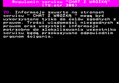 385.8 Regulamin serwisu  CHAT Z WRӯK (TG.str 385) 20. Informacje zawarte na stronach serwisu   CHAT Z WRӯK   mog by wykorzystane tylko do celw zgodnych z prawem. Treci wiadomoci niezgodnych z prawem oraz wszystkie informacje potrzebne do zlokalizowania uczestnika serwisu bd przekazywane odpowiednim organom cigania.