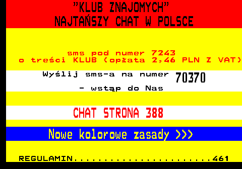 387.1  KLUB ZNAJOMYCH NAJTASZY CHAT W POLSCE sms pod numer 7243 o treci KLUB (opata 2,46 PLN Z VAT) Wylij sms-a na numer 70370 - wstp do Nas CHAT STRONA 388 Nowe kolorowe zasady    REGULAMIN.......................461