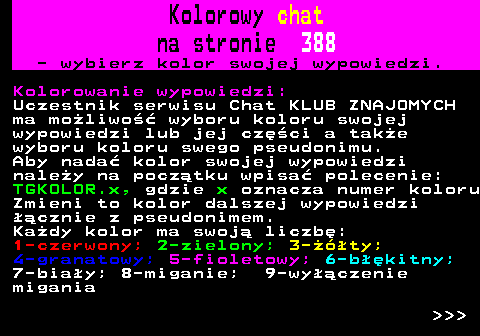 387.2 Kolorowy chat na stronie 388 - wybierz kolor swojej wypowiedzi. Kolorowanie wypowiedzi: Uczestnik serwisu Chat KLUB ZNAJOMYCH ma moliwo wyboru koloru swojej wypowiedzi lub jej czci a take wyboru koloru swego pseudonimu. Aby nada kolor swojej wypowiedzi naley na pocztku wpisa polecenie: TGKOLOR.x, gdzie x oznacza numer koloru Zmieni to kolor dalszej wypowiedzi cznie z pseudonimem. Kady kolor ma swoj liczb: 1-czerwony; 2-zielony; 3-ty; 4-granatowy; 5-fioletowy; 6-bkitny; 7-biay; 8-miganie; 9-wyczenie migania    