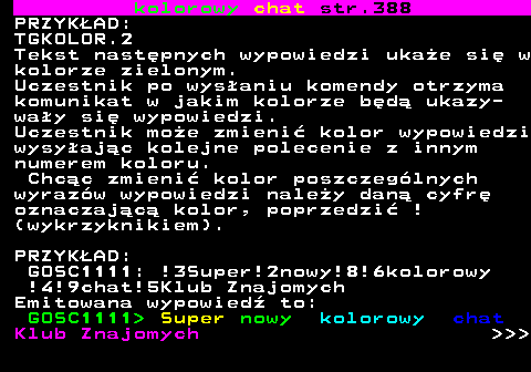 387.3 kolorowy chat str.388 PRZYKAD: TGKOLOR.2 Tekst nastpnych wypowiedzi ukae si w kolorze zielonym. Uczestnik po wysaniu komendy otrzyma komunikat w jakim kolorze bd ukazy- way si wypowiedzi. Uczestnik moe zmieni kolor wypowiedzi wysyajc kolejne polecenie z innym numerem koloru. Chcc zmieni kolor poszczeglnych wyrazw wypowiedzi naley dan cyfr oznaczajc kolor, poprzedzi ! (wykrzyknikiem). PRZYKAD: GOSC1111: !3Super!2nowy!8!6kolorowy !4!9chat!5Klub Znajomych Emitowana wypowied to: GOSC1111  Super nowy kolorowy chat Klub Znajomych    