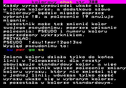 387.4 kolorowy chat str.388 Kady wyraz wypowiedzi ukae si w innym kolorze, a dodatkowo sowo  kolorowy  bdzie migao poprzez wybranie !8, a polecenie !9 anuluje miganie. Uczestnik moe te zmieni kolor swojego pseudonimu, poprzez wpisanie polecenia: PSEUDO i numeru koloru poprzedzony wykrzyknikiem. PRZYKAD: PSEUDO !4su!1per!2go!3sc Wygld pseudonimu to: su per go sc Zmiana koloru dziaa tylko do koca linii w Telegazecie, dla reszty obowizuje standardowy kolor, a wic jeli uczestnik wpisze polecenie zmiany koloru wyrazu, ktry nie zmieci si w jednej linii, wwczas tylko cz wyrazu ukae si w wybranym kolorze, a pozostaa w kolorze standardowym.