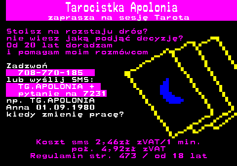 389.1 Tarocistka Apolonia zaprasza na sesj Tarota Stoisz na rozstaju drg? nie wiesz jak podj decyzj? Od 20 lat doradzam i pomagam moim rozmwcom Zadzwo 708-770-185 lub wylij SMS: TG.APOLONIA + pytanie na 7231 np. TG.APOLONIA Anna 01.09.1980 kiedy zmieni prac? Koszt sms 2,46z zVAT 1 min. po. 4,92z zVAT Regulamin str. 473   od 18 lat