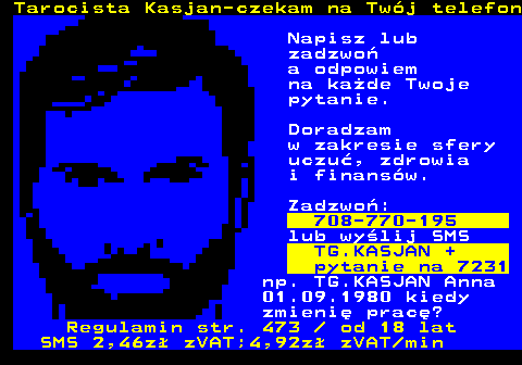 389.2 Tarocista Kasjan-czekam na Twj telefon Napisz lub zadzwo a odpowiem na kade Twoje pytanie. Doradzam w zakresie sfery uczu, zdrowia i finansw. Zadzwo: 708-770-195 lub wylij SMS TG.KASJAN + pytanie na 7231 np. TG.KASJAN Anna 01.09.1980 kiedy zmieni prac? Regulamin str. 473   od 18 lat SMS 2,46z zVAT;4,92z zVAT min