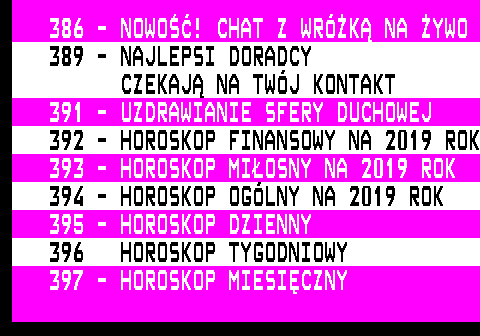 390.1 386 - NOWO! CHAT Z WRӯK NA YWO 389 - NAJLEPSI DORADCY CZEKAJ NA TWJ KONTAKT 391 - UZDRAWIANIE SFERY DUCHOWEJ 392 - HOROSKOP FINANSOWY NA 2019 ROK 393 - HOROSKOP MIOSNY NA 2019 ROK 394 - HOROSKOP OGLNY NA 2019 ROK 395 - HOROSKOP DZIENNY 396 HOROSKOP TYGODNIOWY 397 - HOROSKOP MIESICZNY