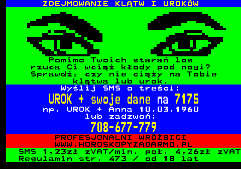 391.1 ZDEJMOWANIE KLTW I UROKW Pomimo Twoich stara los rzuca Ci wci kody pod nogi? Sprawd, czy nie ciy na Tobie kltwa lub urok. Wylij SMS o treci: UROK + swoje dane na 7175 np. UROK + Anna 10.03.1960 lub zadzwo: 708-677-779 PROFESJONALNI WRӯBICI WWW.HOROSKOPYZADARMO.PL SMS 1,23z zVAT min. po. 4,26z zVAT Regulamin str. 473   od 18 lat