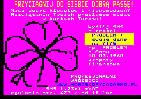 391.2 PRZYCIGNIJ DO SIEBIE DOBR PASS! Masz dosy kopotw i niepowodze? Rozwizanie Twoich problemw wida w kartach Tarota! Wylij SMS o treci: PROBLEM + swoje dane na 7175 np. PROBLEM + Anna 10.03.1960 kopoty finansowe PROFESJONALNI WRӯBICI WWW.HOROSKOPYZADARMO.PL SMS 1,23z zVAT egulamin str. 473   od 18 lat