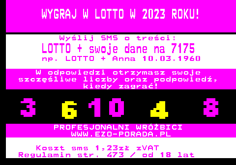 392.2 WYGRAJ W LOTTO W 2023 ROKU! Wylij SMS o treci: LOTTO + swoje dane na 7175 np. LOTTO + Anna 10.03.1960 W odpowiedzi otrzymasz swoje szczliwe liczby oraz podpowied, kiedy zagra! PROFESJONALNI WRӯBICI WWW.EZO-PORADA.PL Koszt sms 1,23z zVAT Regulamin str. 473   od 18 lat