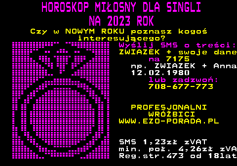 393.2 HOROSKOP MIOSNY DLA SINGLI NA 2023 ROK Czy w NOWYM ROKU poznasz kogo interesujcego? Wylij SMS o treci: ZWIAZEK + swoje dane na 7175 np. ZWIAZEK + Anna 12.02.1980 lub zadzwo: 708-677-773 PROFESJONALNI WRӯBICI WWW.EZO-PORADA.PL SMS 1,23z zVAT min. po. 4,26z zVA Reg.str.473 od 18lat