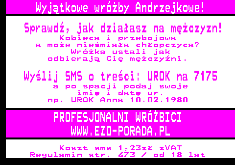 394.1 Wyjtkowe wrby Andrzejkowe! Sprawd, jak dziaasz na mczyzn! Kobieca i przebojowa a moe niemiaa chopczyca? Wrka ustali jak odbieraj Ci mczyni. Wylij SMS o treci: UROK na 7175 a po spacji podaj swoje imi i dat ur. np. UROK Anna 10.02.1980 PROFESJONALNI WRӯBICI WWW.EZO-PORADA.PL Koszt sms 1,23z zVAT Regulamin str. 473   od 18 lat