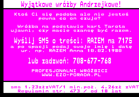 394.2 Wyjtkowe wrby Andrzejkowe! Kto Ci si podoba ale nie jeste pewna co on czuje? Wrba na podstawie kart Tarota ujawni, czy macie szans by razem. Wylij SMS o treci: RAZEM na 7175 a po spacji podaj swoje imi i dat ur. np. RAZEM Anna 10.02.1980 lub zadzwo: 708-677-768 PROFESJONALNI WRӯBICI WWW.EZO-PORADA.PL sms 1,23zzVAT 1 min.po. 4,26z zVAT Regulamin str. 473   od 18 lat