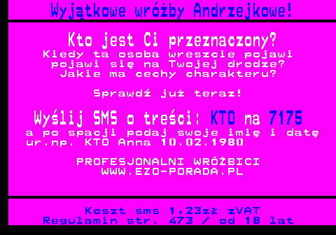 394.5 Wyjtkowe wrby Andrzejkowe! Kto jest Ci przeznaczony? Kiedy ta osoba wreszcie pojawi pojawi si na Twojej drodze? Jakie ma cechy charakteru? Sprawd ju teraz! Wylij SMS o treci: KTO na 7175 a po spacji podaj swoje imi i dat ur.np. KTO Anna 10.02.1980 PROFESJONALNI WRӯBICI WWW.EZO-PORADA.PL Koszt sms 1,23z zVAT Regulamin str. 473   od 18 lat